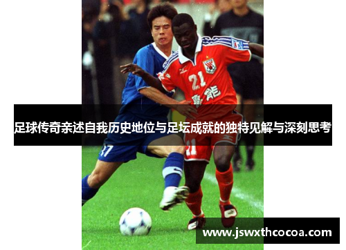 足球传奇亲述自我历史地位与足坛成就的独特见解与深刻思考