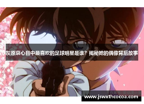 灰原哀心目中最喜欢的足球明星是谁？揭秘她的偶像背后故事