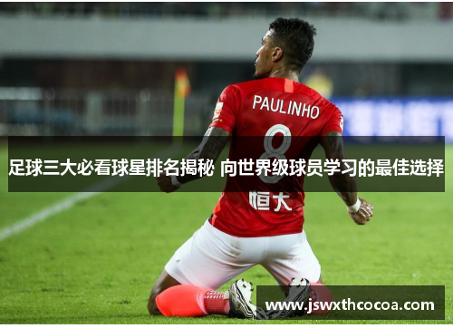 足球三大必看球星排名揭秘 向世界级球员学习的最佳选择