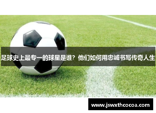 足球史上最专一的球星是谁？他们如何用忠诚书写传奇人生